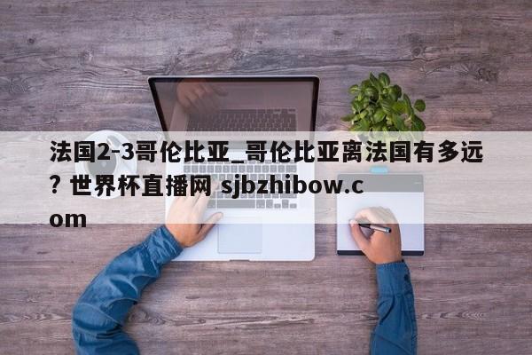 法国2-3哥伦比亚_哥伦比亚离法国有多远? 世界杯直播网 sjbzhibow.com 